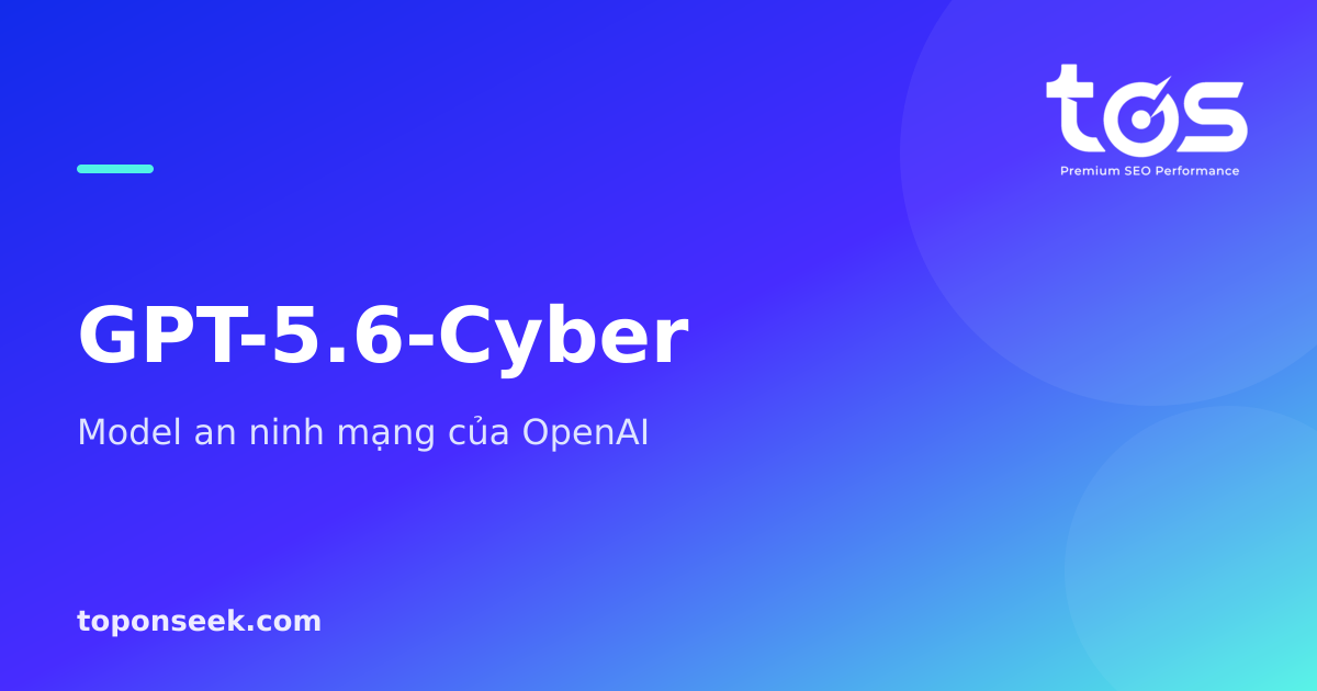 GPT-5.6-Cyber là gì? Model an ninh mạng chuyên biệt của OpenAI